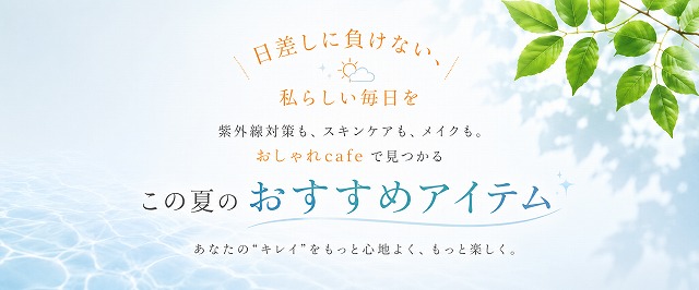 日差しに負けない、私らしい毎日を。紫外線対策も、スキンケアも、メイクも。おしゃれcafeで見つかる。この夏のおすすめアイテム